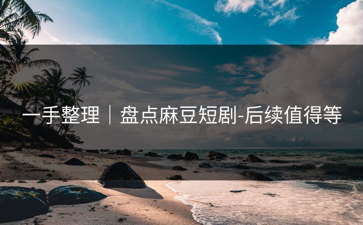 一手整理｜盘点麻豆短剧-后续值得等