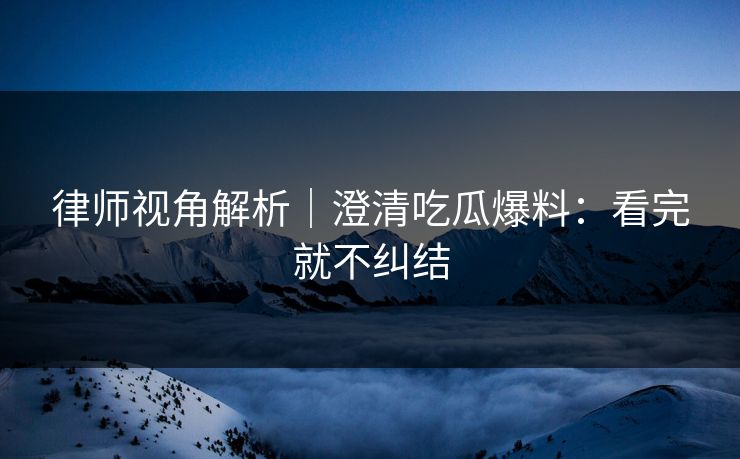 律师视角解析｜澄清吃瓜爆料：看完就不纠结