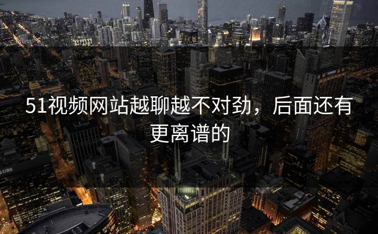 51视频网站越聊越不对劲，后面还有更离谱的