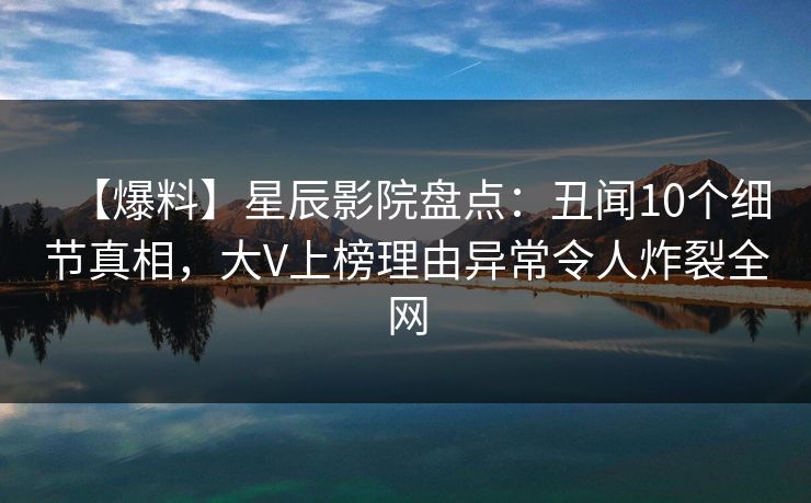 【爆料】星辰影院盘点：丑闻10个细节真相，大V上榜理由异常令人炸裂全网