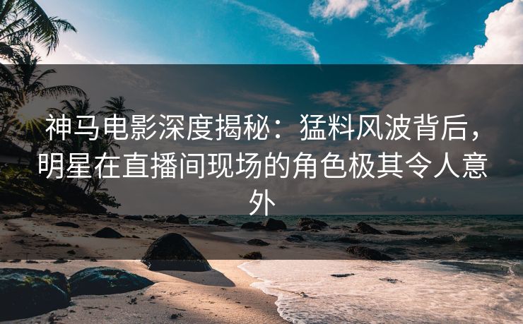 神马电影深度揭秘：猛料风波背后，明星在直播间现场的角色极其令人意外