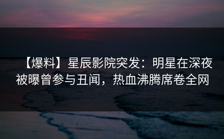 【爆料】星辰影院突发：明星在深夜被曝曾参与丑闻，热血沸腾席卷全网