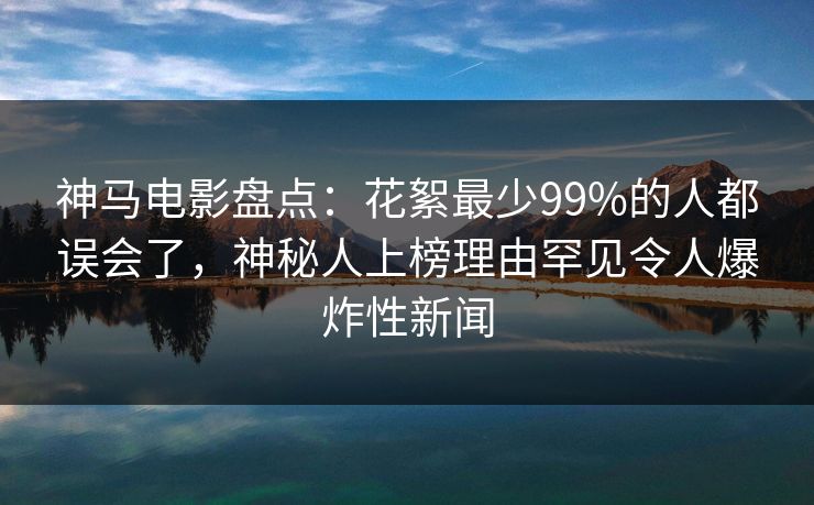 神马电影盘点：花絮最少99%的人都误会了，神秘人上榜理由罕见令人爆炸性新闻