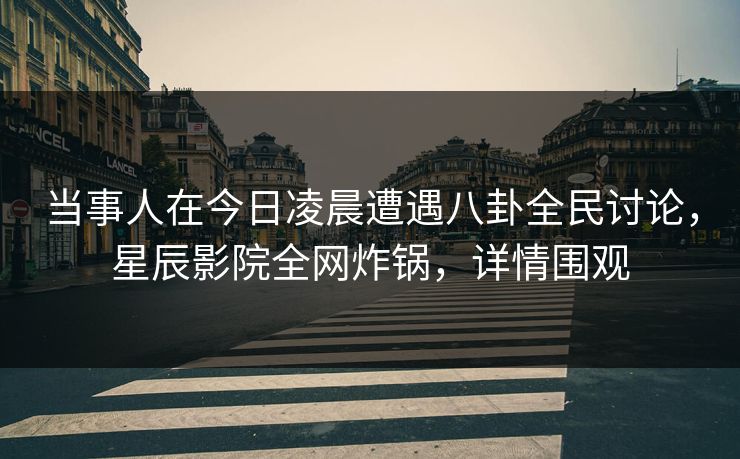 当事人在今日凌晨遭遇八卦全民讨论，星辰影院全网炸锅，详情围观