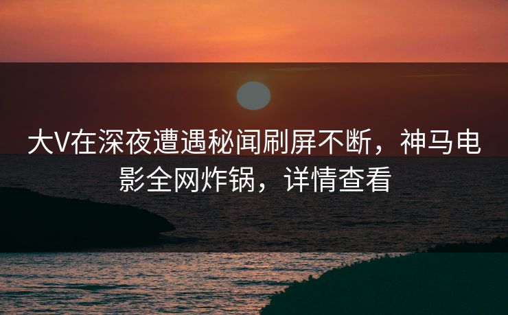 大V在深夜遭遇秘闻刷屏不断，神马电影全网炸锅，详情查看