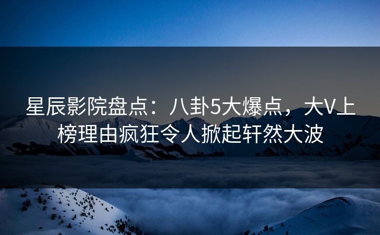 星辰影院盘点：八卦5大爆点，大V上榜理由疯狂令人掀起轩然大波