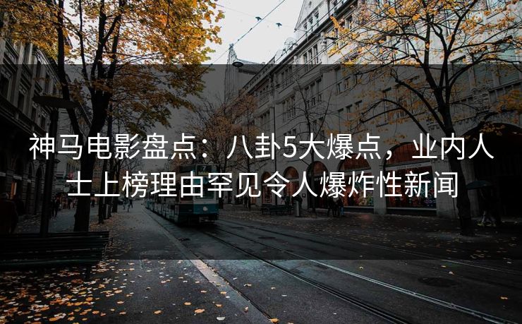 神马电影盘点：八卦5大爆点，业内人士上榜理由罕见令人爆炸性新闻