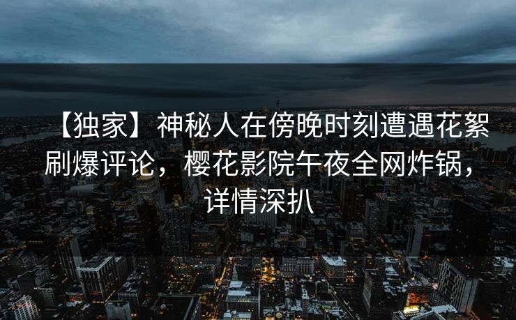 【独家】神秘人在傍晚时刻遭遇花絮刷爆评论，樱花影院午夜全网炸锅，详情深扒