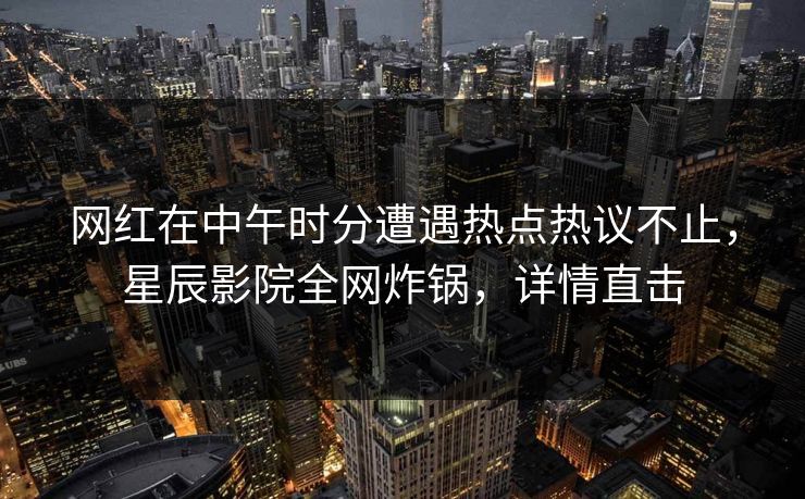 网红在中午时分遭遇热点热议不止，星辰影院全网炸锅，详情直击