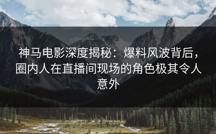 神马电影深度揭秘：爆料风波背后，圈内人在直播间现场的角色极其令人意外