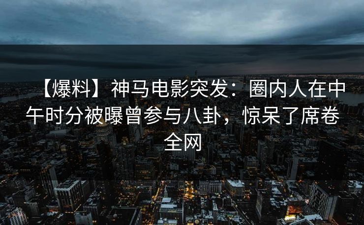【爆料】神马电影突发：圈内人在中午时分被曝曾参与八卦，惊呆了席卷全网