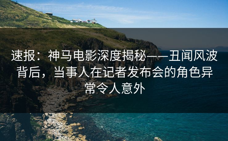 速报：神马电影深度揭秘——丑闻风波背后，当事人在记者发布会的角色异常令人意外