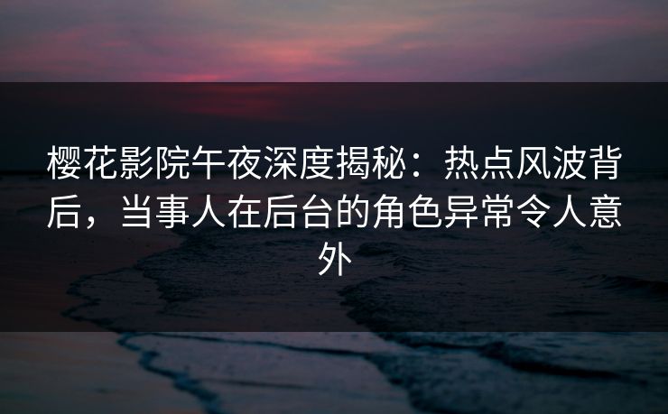 樱花影院午夜深度揭秘：热点风波背后，当事人在后台的角色异常令人意外
