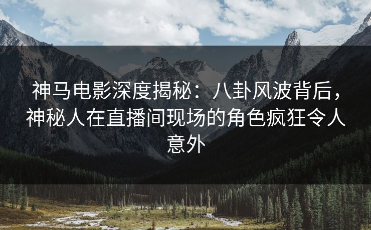 神马电影深度揭秘：八卦风波背后，神秘人在直播间现场的角色疯狂令人意外