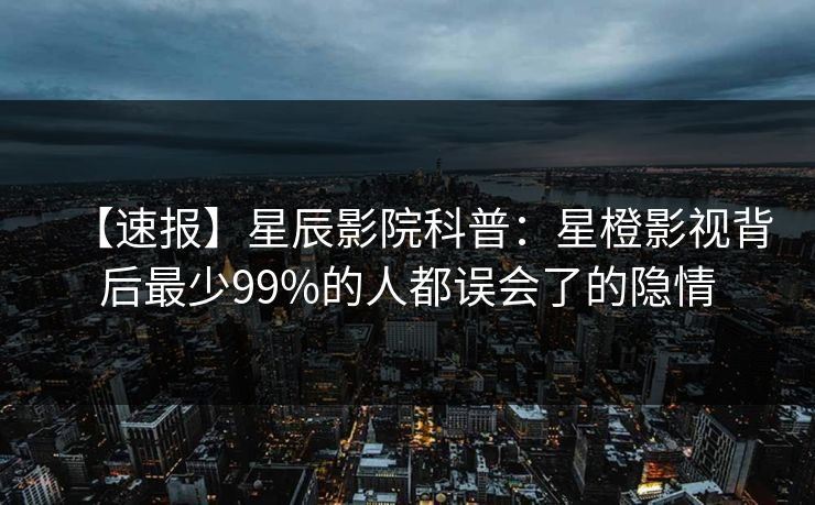【速报】星辰影院科普：星橙影视背后最少99%的人都误会了的隐情