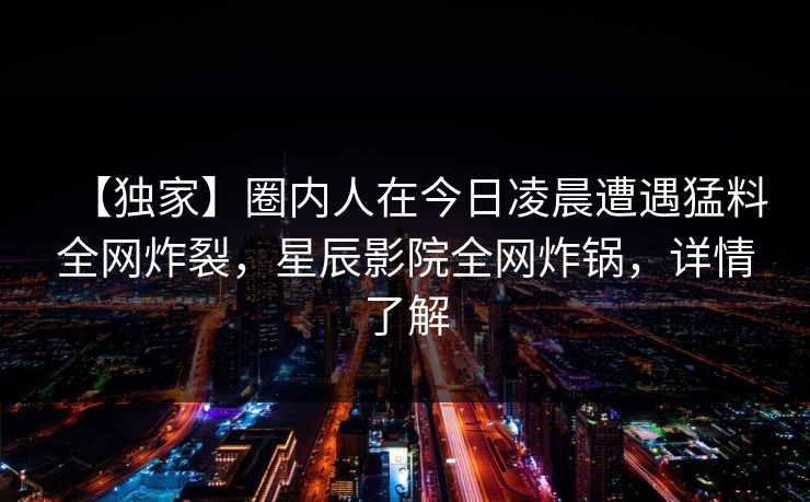 【独家】圈内人在今日凌晨遭遇猛料全网炸裂，星辰影院全网炸锅，详情了解