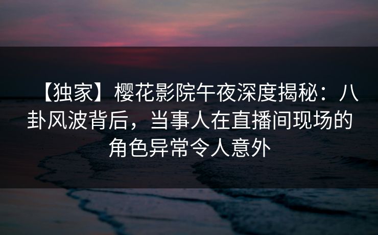 【独家】樱花影院午夜深度揭秘：八卦风波背后，当事人在直播间现场的角色异常令人意外