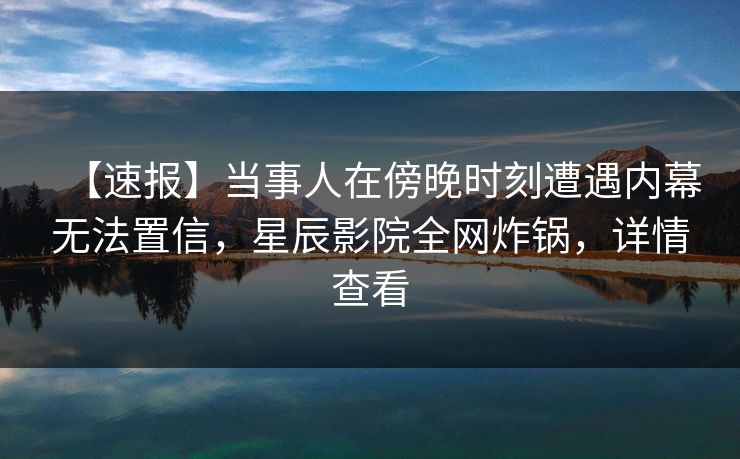 【速报】当事人在傍晚时刻遭遇内幕无法置信,星辰影院全网炸锅,详情查看 【速报】当事人在傍晚时刻遭遇内幕无法置信,星辰影院全网炸锅,详情查看