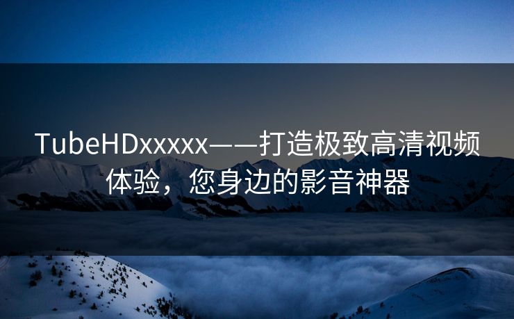 TubeHDxxxxx——打造极致高清视频体验,您身边的影音神器