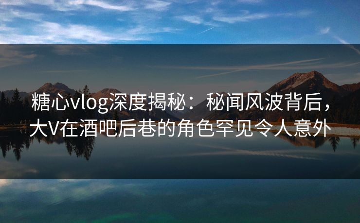 糖心vlog深度揭秘：秘闻风波背后，大V在酒吧后巷的角色罕见令人意外