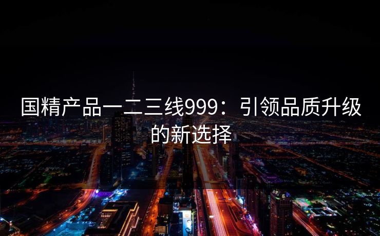 国精产品一二三线999:引领品质升级的新选择 国精产品一二三线999:引领品质升级的新选择