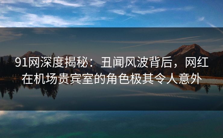 91网深度揭秘:丑闻风波背后,网红在机场贵宾室的角色极其令人意外 91网深度揭秘:丑闻风波背后,网红在机场贵宾室的角色极其令人意外