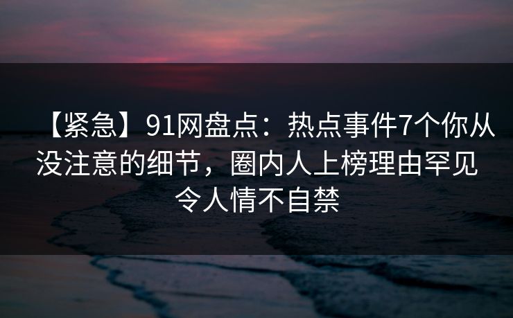 【紧急】91网盘点:热点事件7个你从没注意的细节,圈内人上榜理由罕见令人情不自禁 【紧急】91网盘点:热点事件7个你从没注意的细节,圈内人上榜理由罕见令人情不自禁
