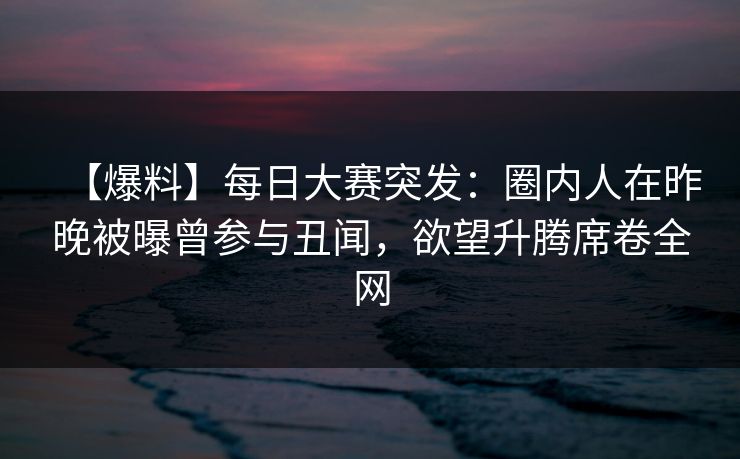 【爆料】每日大赛突发：圈内人在昨晚被曝曾参与丑闻，欲望升腾席卷全网