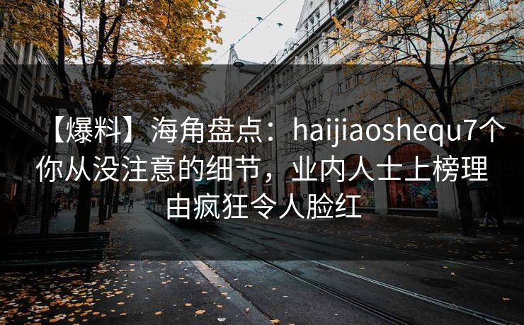 【爆料】海角盘点:haijiaoshequ7个你从没注意的细节,业内人士上榜理由疯狂令人脸红 【爆料】海角盘点:haijiaoshequ7个你从没注意的细节,业内人士上榜理由疯狂令人脸红