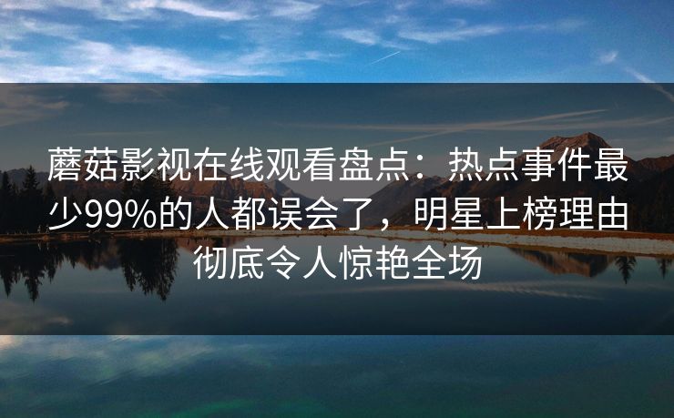 蘑菇影视在线观看盘点:热点事件最少99%的人都误会了,明星上榜理由彻底令人惊艳全场 蘑菇影视在线观看盘点:热点事件最少99%的人都误会了,明星上榜理由彻底令人惊艳全场