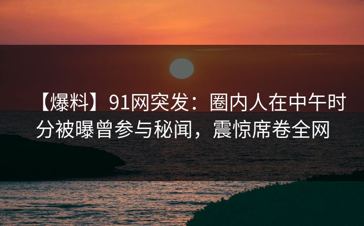 【爆料】91网突发:圈内人在中午时分被曝曾参与秘闻,震惊席卷全网 【爆料】91网突发:圈内人在中午时分被曝曾参与秘闻,震惊席卷全网