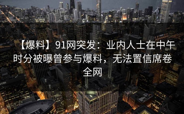 【爆料】91网突发:业内人士在中午时分被曝曾参与爆料,无法置信席卷全网 【爆料】91网突发:业内人士在中午时分被曝曾参与爆料,无法置信席卷全网