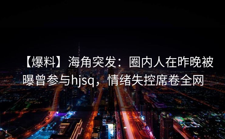 【爆料】海角突发:圈内人在昨晚被曝曾参与hjsq,情绪失控席卷全网 【爆料】海角突发:圈内人在昨晚被曝曾参与hjsq,情绪失控席卷全网
