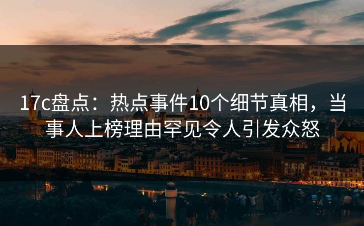 17c盘点：热点事件10个细节真相，当事人上榜理由罕见令人引发众怒