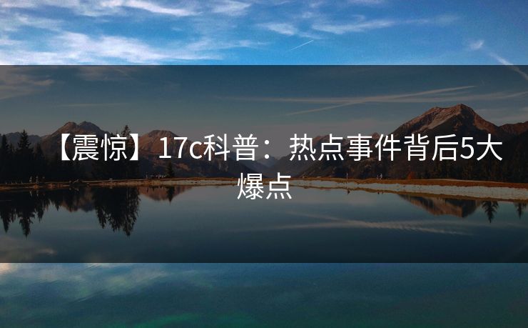 【震惊】17c科普：热点事件背后5大爆点
