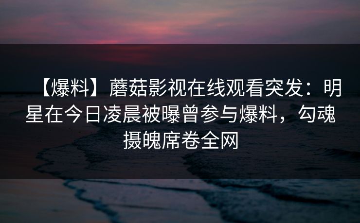 【爆料】蘑菇影视在线观看突发:明星在今日凌晨被曝曾参与爆料,勾魂摄魄席卷全网 【爆料】蘑菇影视在线观看突发:明星在今日凌晨被曝曾参与爆料,勾魂摄魄席卷全网