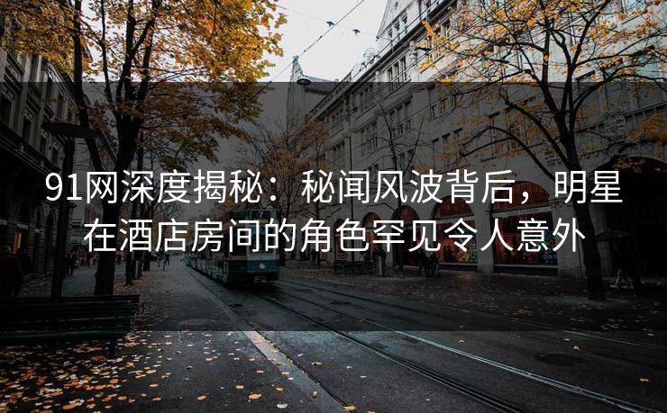 91网深度揭秘：秘闻风波背后，明星在酒店房间的角色罕见令人意外