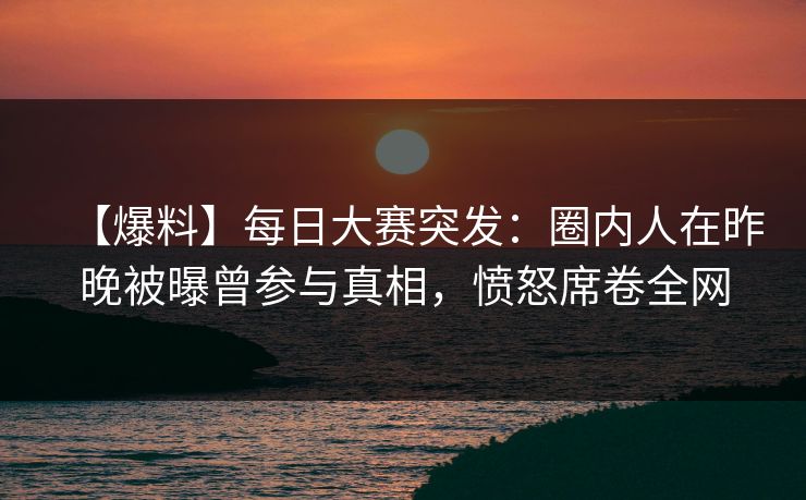 【爆料】每日大赛突发:圈内人在昨晚被曝曾参与真相,愤怒席卷全网