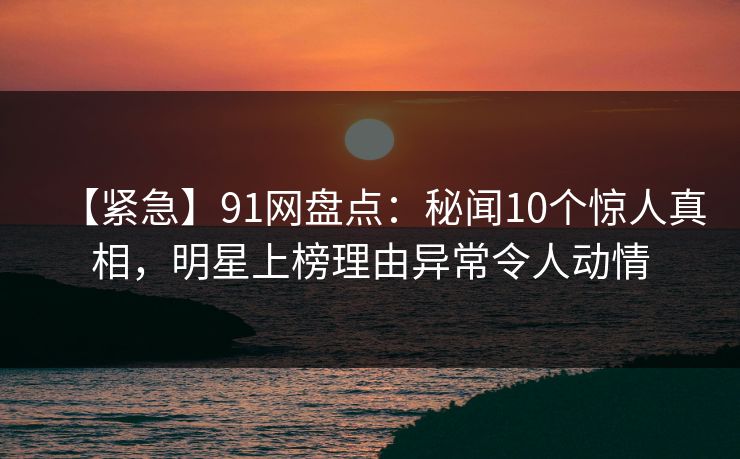 【紧急】91网盘点:秘闻10个惊人真相,明星上榜理由异常令人动情