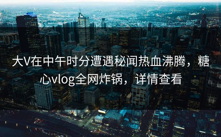 大V在中午时分遭遇秘闻热血沸腾,糖心vlog全网炸锅,详情查看