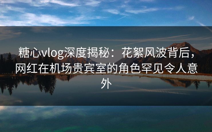 糖心vlog深度揭秘:花絮风波背后,网红在机场贵宾室的角色罕见令人意外