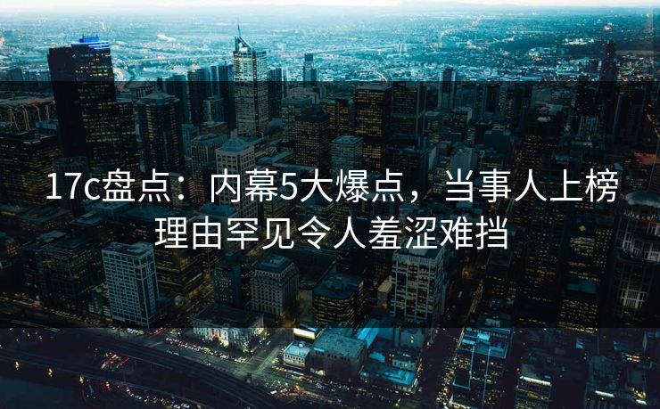 17c盘点:内幕5大爆点,当事人上榜理由罕见令人羞涩难挡