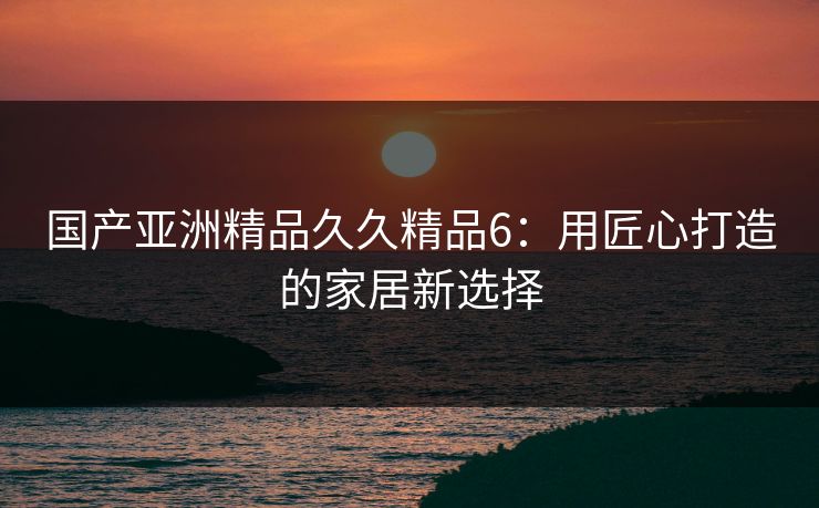 国产亚洲精品久久精品6：用匠心打造的家居新选择