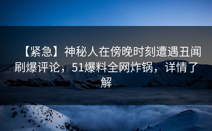 【紧急】神秘人在傍晚时刻遭遇丑闻刷爆评论,51爆料全网炸锅,详情了解 【紧急】神秘人在傍晚时刻遭遇丑闻刷爆评论,51爆料全网炸锅,详情了解