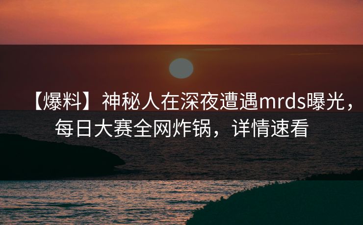 【爆料】神秘人在深夜遭遇mrds曝光,每日大赛全网炸锅,详情速看