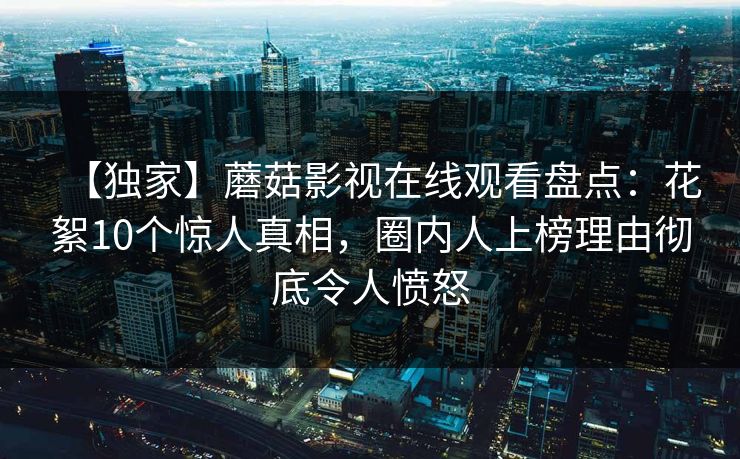 【独家】蘑菇影视在线观看盘点:花絮10个惊人真相,圈内人上榜理由彻底令人愤怒