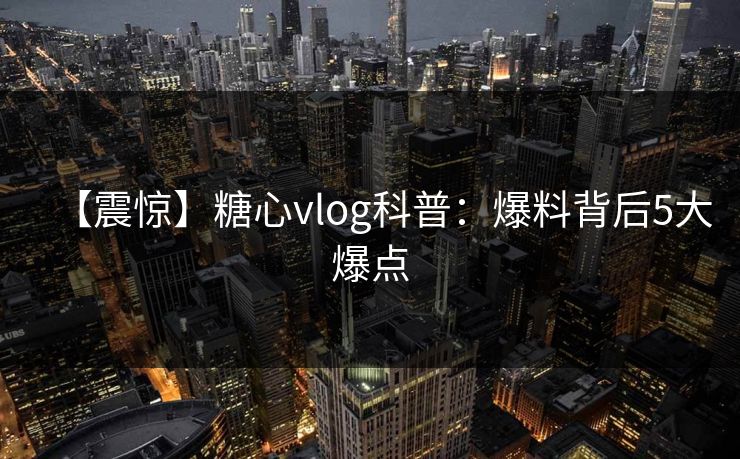 【震惊】糖心vlog科普:爆料背后5大爆点 【震惊】糖心vlog科普:爆料背后5大爆点