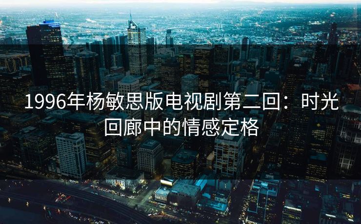 1996年杨敏思版电视剧第二回:时光回廊中的情感定格 1996年杨敏思版电视剧第二回:时光回廊中的情感定格