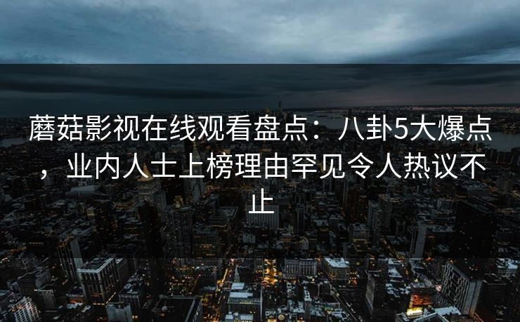 蘑菇影视在线观看盘点:八卦5大爆点,业内人士上榜理由罕见令人热议不止 蘑菇影视在线观看盘点:八卦5大爆点,业内人士上榜理由罕见令人热议不止