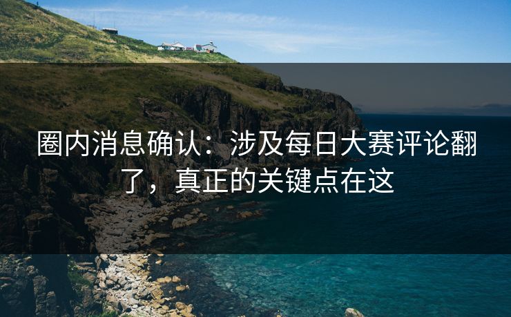 圈内消息确认：涉及每日大赛评论翻了，真正的关键点在这